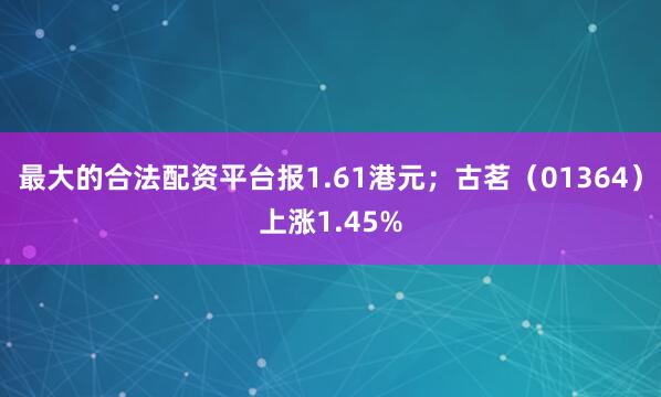 最大的合法配资平台报1.61港元；古茗（01364）上涨1.45%