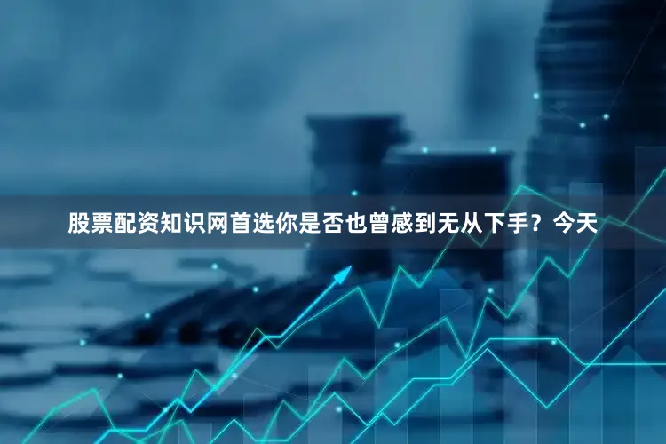 股票配资知识网首选你是否也曾感到无从下手？今天