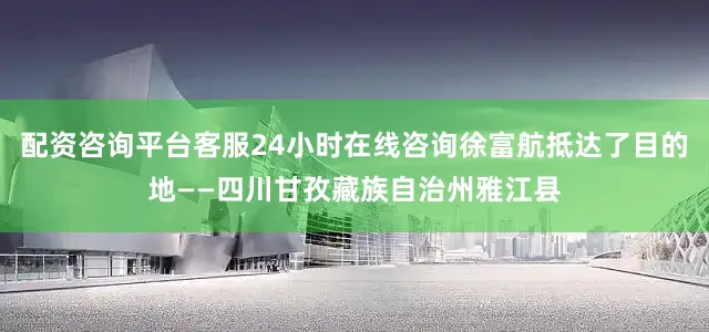 配资咨询平台客服24小时在线咨询徐富航抵达了目的地——四川甘孜藏族自治州雅江县
