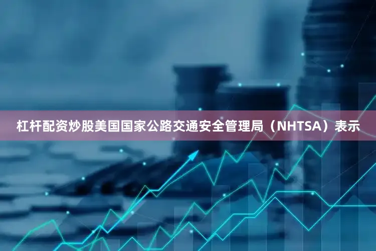杠杆配资炒股美国国家公路交通安全管理局（NHTSA）表示